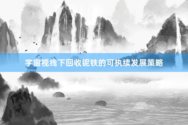 宇宙视线下回收铌铁的可执续发展策略
